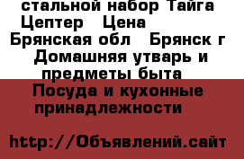 стальной набор Тайга Цептер › Цена ­ 78 400 - Брянская обл., Брянск г. Домашняя утварь и предметы быта » Посуда и кухонные принадлежности   